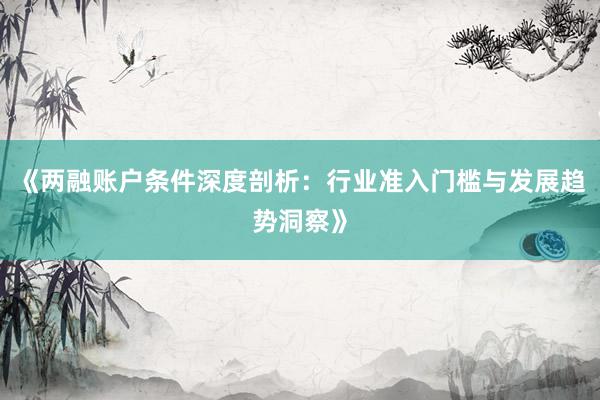 《两融账户条件深度剖析：行业准入门槛与发展趋势洞察》
