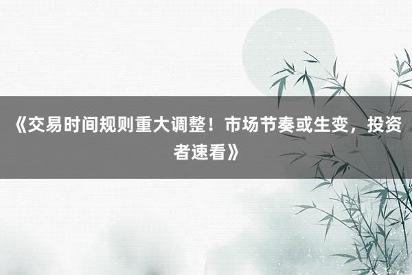 《交易时间规则重大调整！市场节奏或生变，投资者速看》
