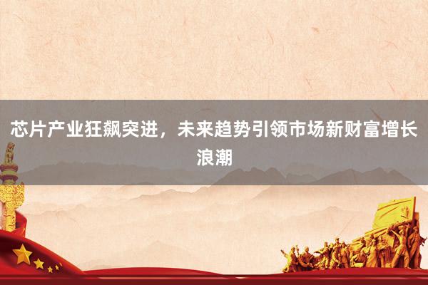 芯片产业狂飙突进，未来趋势引领市场新财富增长浪潮