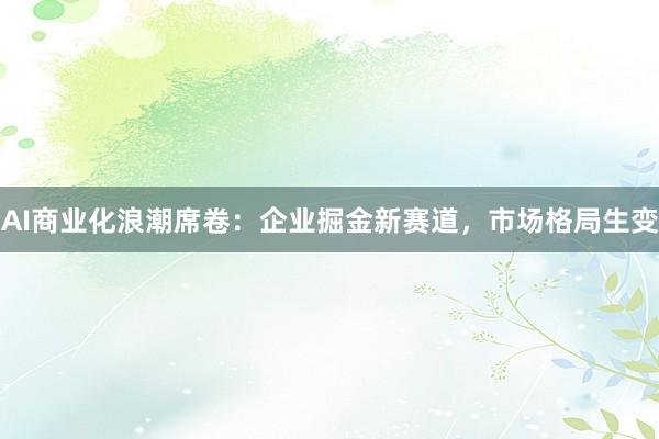 AI商业化浪潮席卷：企业掘金新赛道，市场格局生变