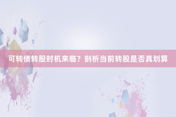 可转债转股时机来临？剖析当前转股是否真划算
