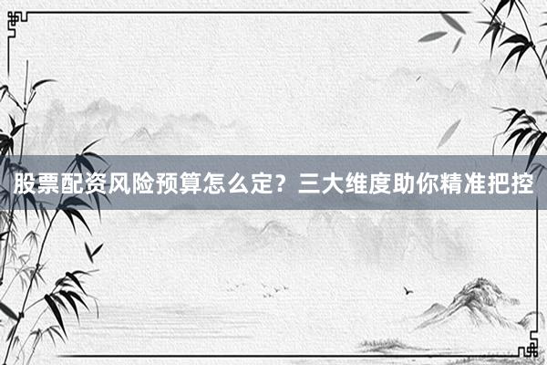 股票配资风险预算怎么定？三大维度助你精准把控