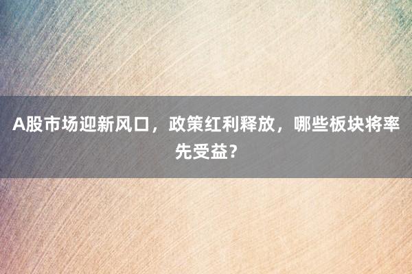 A股市场迎新风口，政策红利释放，哪些板块将率先受益？