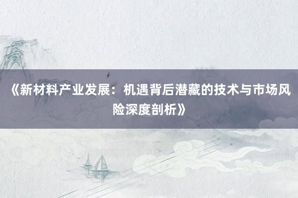 《新材料产业发展：机遇背后潜藏的技术与市场风险深度剖析》