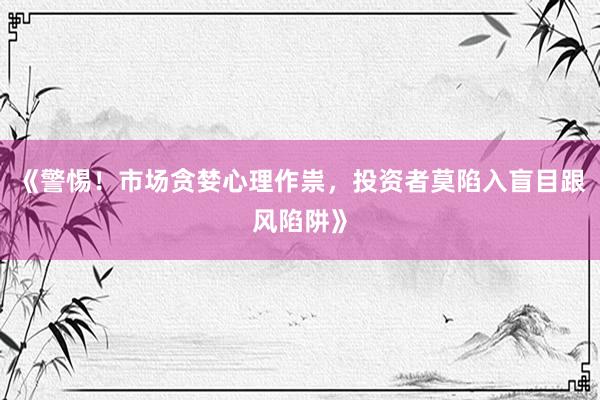 《警惕！市场贪婪心理作祟，投资者莫陷入盲目跟风陷阱》