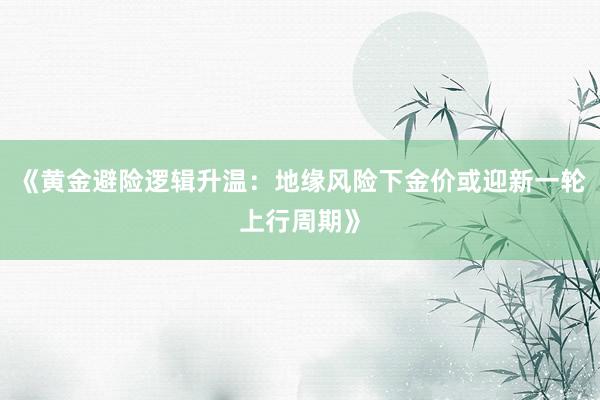 《黄金避险逻辑升温：地缘风险下金价或迎新一轮上行周期》