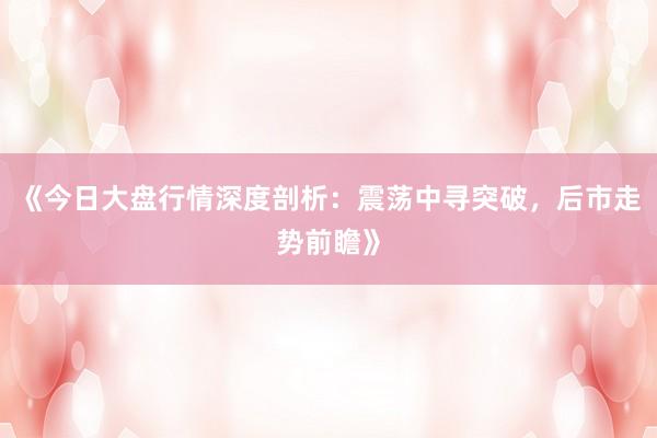 《今日大盘行情深度剖析：震荡中寻突破，后市走势前瞻》