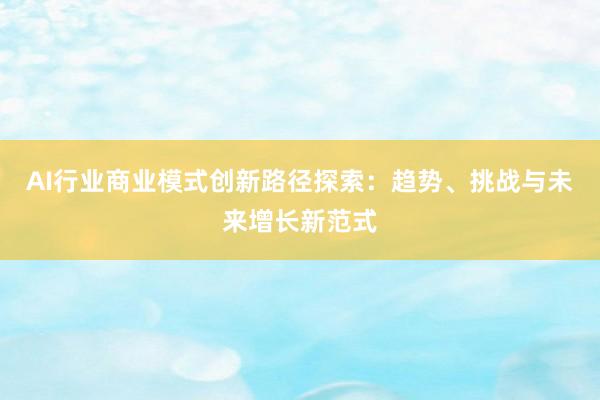 AI行业商业模式创新路径探索：趋势、挑战与未来增长新范式