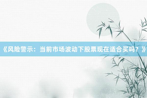 《风险警示：当前市场波动下股票现在适合买吗？》