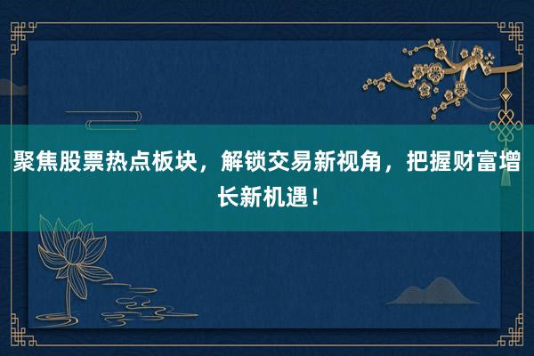 聚焦股票热点板块，解锁交易新视角，把握财富增长新机遇！