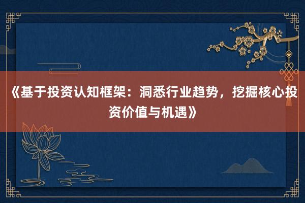 《基于投资认知框架：洞悉行业趋势，挖掘核心投资价值与机遇》