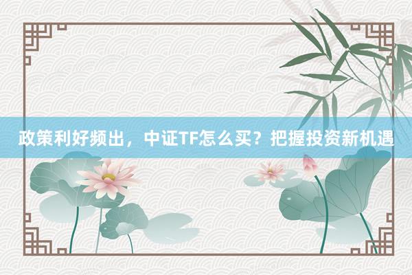 政策利好频出，中证TF怎么买？把握投资新机遇