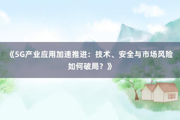 《5G产业应用加速推进：技术、安全与市场风险如何破局？》