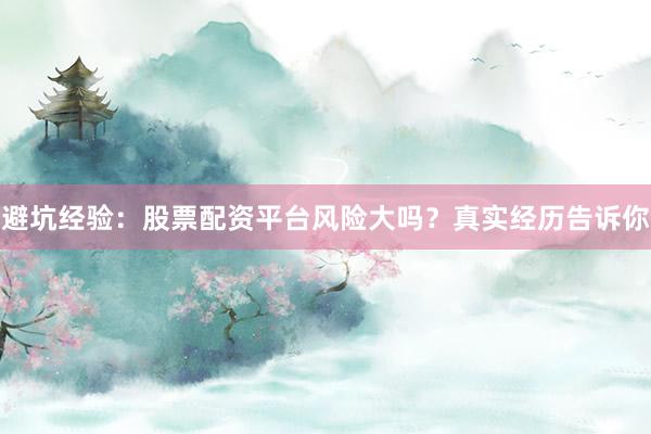 避坑经验：股票配资平台风险大吗？真实经历告诉你