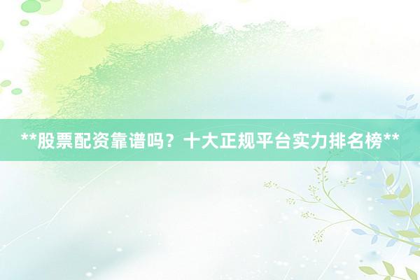 **股票配资靠谱吗？十大正规平台实力排名榜**