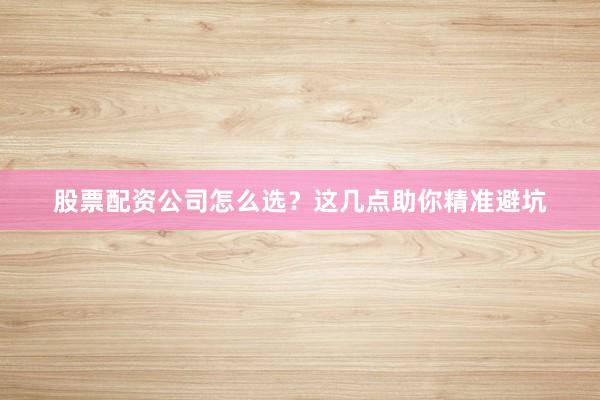 股票配资公司怎么选？这几点助你精准避坑
