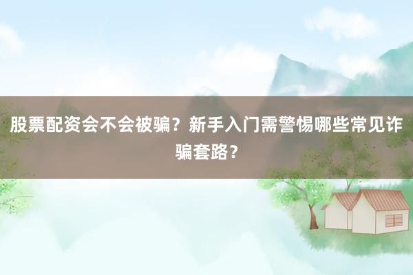 股票配资会不会被骗？新手入门需警惕哪些常见诈骗套路？