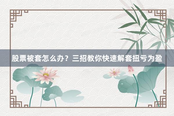 股票被套怎么办？三招教你快速解套扭亏为盈