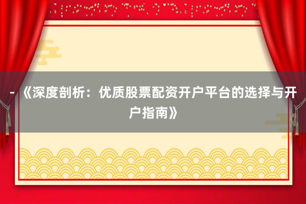 - 《深度剖析：优质股票配资开户平台的选择与开户指南》