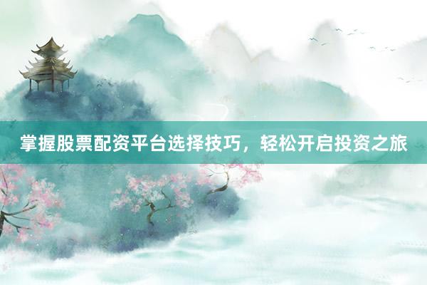 掌握股票配资平台选择技巧，轻松开启投资之旅
