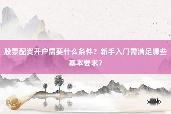 股票配资开户需要什么条件？新手入门需满足哪些基本要求？