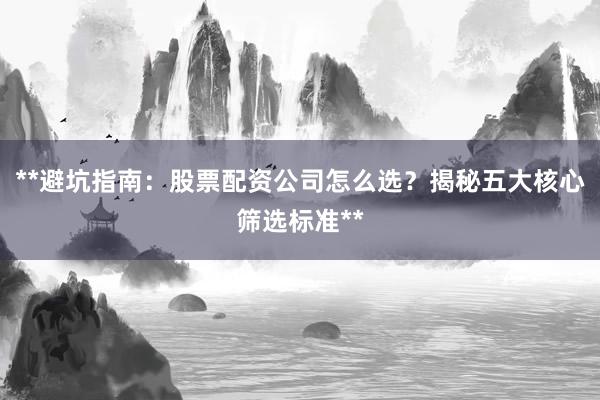 **避坑指南：股票配资公司怎么选？揭秘五大核心筛选标准**