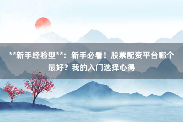 **新手经验型**：新手必看！股票配资平台哪个最好？我的入门选择心得