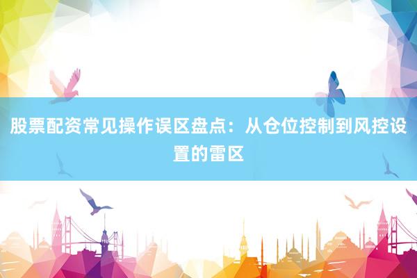 股票配资常见操作误区盘点：从仓位控制到风控设置的雷区