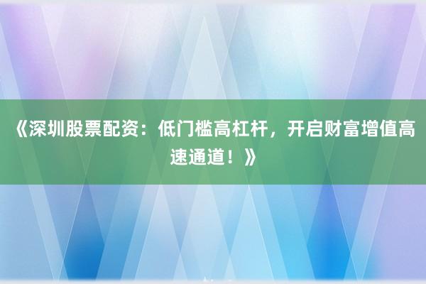 《深圳股票配资：低门槛高杠杆，开启财富增值高速通道！》