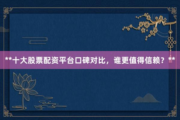 **十大股票配资平台口碑对比，谁更值得信赖？**