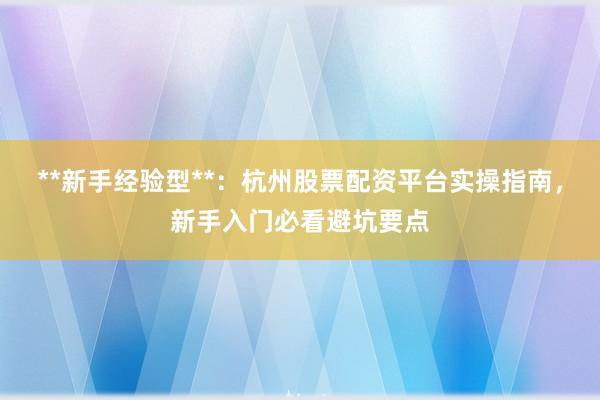 **新手经验型**：杭州股票配资平台实操指南，新手入门必看避坑要点