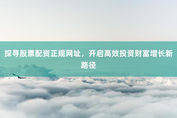 探寻股票配资正规网址，开启高效投资财富增长新路径