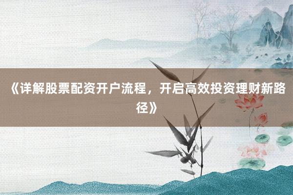 《详解股票配资开户流程，开启高效投资理财新路径》