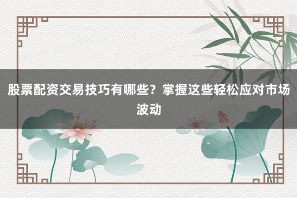 股票配资交易技巧有哪些？掌握这些轻松应对市场波动