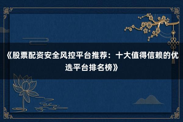 《股票配资安全风控平台推荐：十大值得信赖的优选平台排名榜》