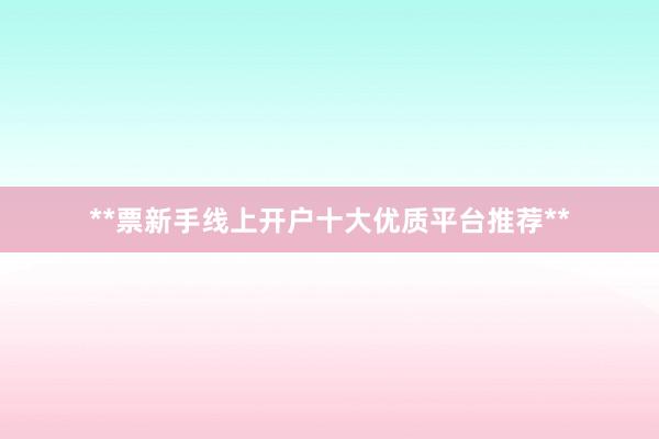 **票新手线上开户十大优质平台推荐**