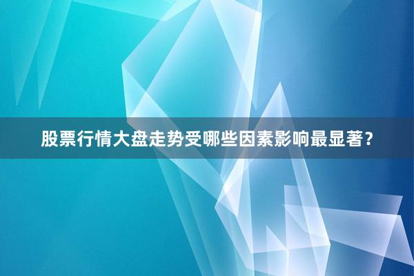 股票行情大盘走势受哪些因素影响最显著？