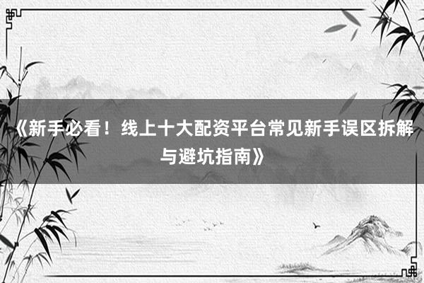 《新手必看！线上十大配资平台常见新手误区拆解与避坑指南》