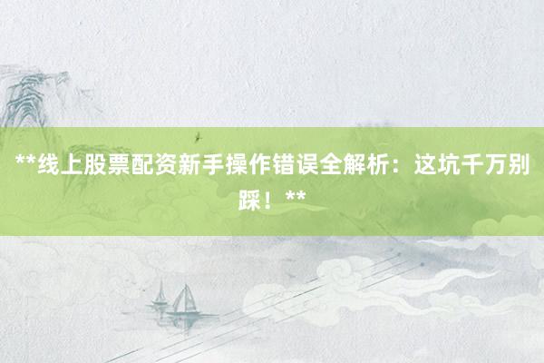 **线上股票配资新手操作错误全解析：这坑千万别踩！**