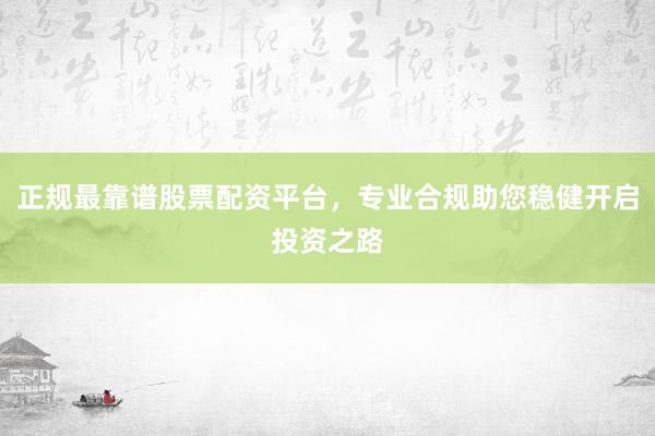 正规最靠谱股票配资平台,专业合规助您稳健开启投资之路