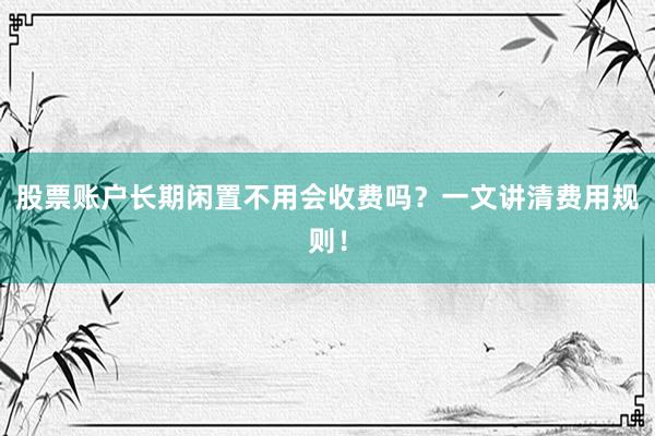 股票账户长期闲置不用会收费吗？一文讲清费用规则！