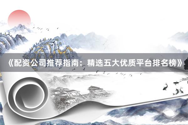 《配资公司推荐指南：精选五大优质平台排名榜》