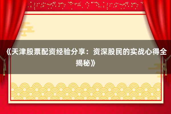 《天津股票配资经验分享：资深股民的实战心得全揭秘》
