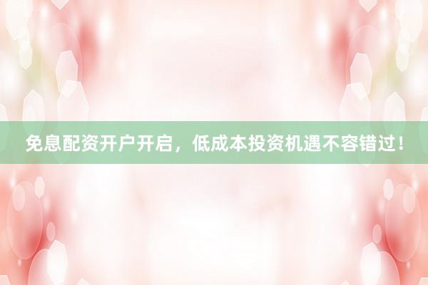 免息配资开户开启，低成本投资机遇不容错过！
