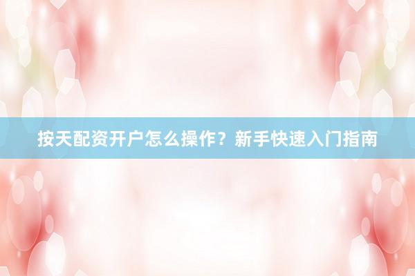 按天配资开户怎么操作？新手快速入门指南