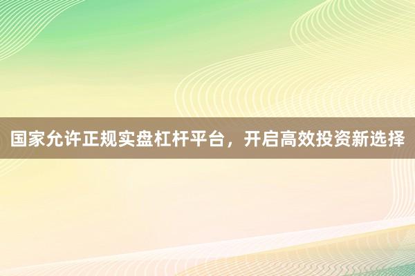 国家允许正规实盘杠杆平台，开启高效投资新选择