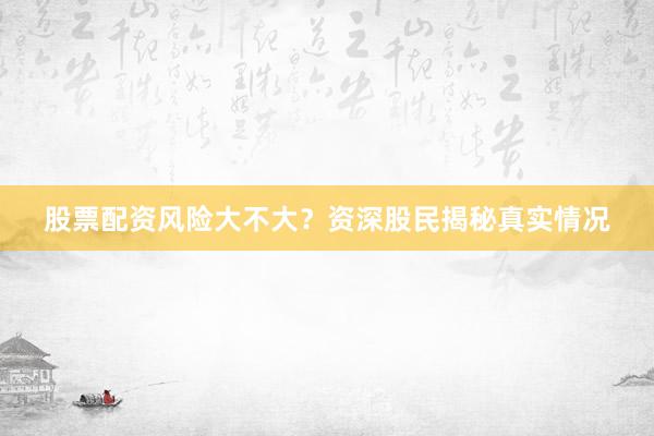 股票配资风险大不大？资深股民揭秘真实情况