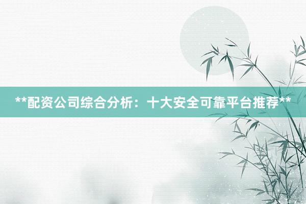 **配资公司综合分析：十大安全可靠平台推荐**