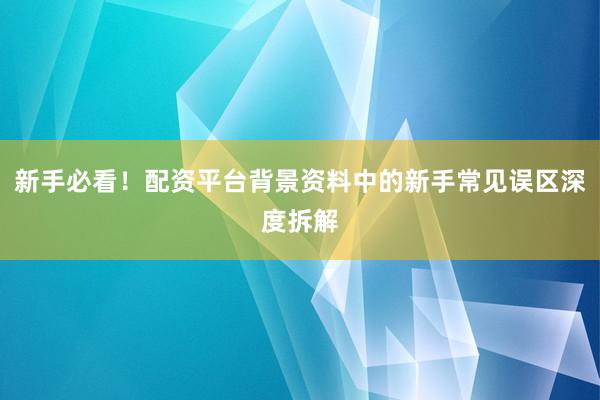 新手必看！配资平台背景资料中的新手常见误区深度拆解