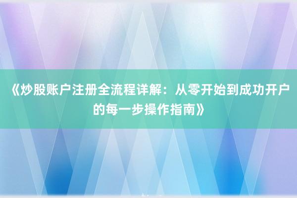 《炒股账户注册全流程详解：从零开始到成功开户的每一步操作指南》